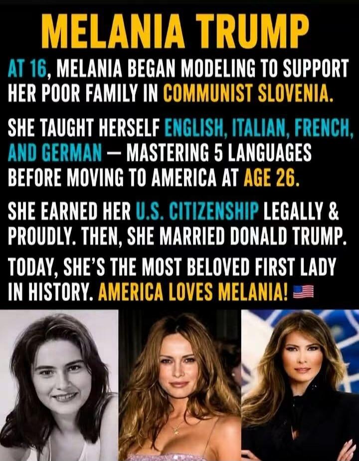 MELANIA TRUMP
AT 16, MELANIA BEGAN MODELING TO SUPPORT HER POOR FAMILY IN COMMUNIST SLOVENIA.
SHE TAUGHT HERSELF ENGLISH, ITALIAN, FRENCH, AND GERMAN — MASTERING 5 LANGUAGES BEFORE MOVING TO AMERICA AT AGE 26.
SHE EARNED HER U.S. CITIZENSHIP LEGALLY & PROUDLY. THEN, SHE MARRIED DONALD TRUMP.
TODAY, SHE'S THE MOST BELOVED FIRST LADY IN HISTORY. AMER