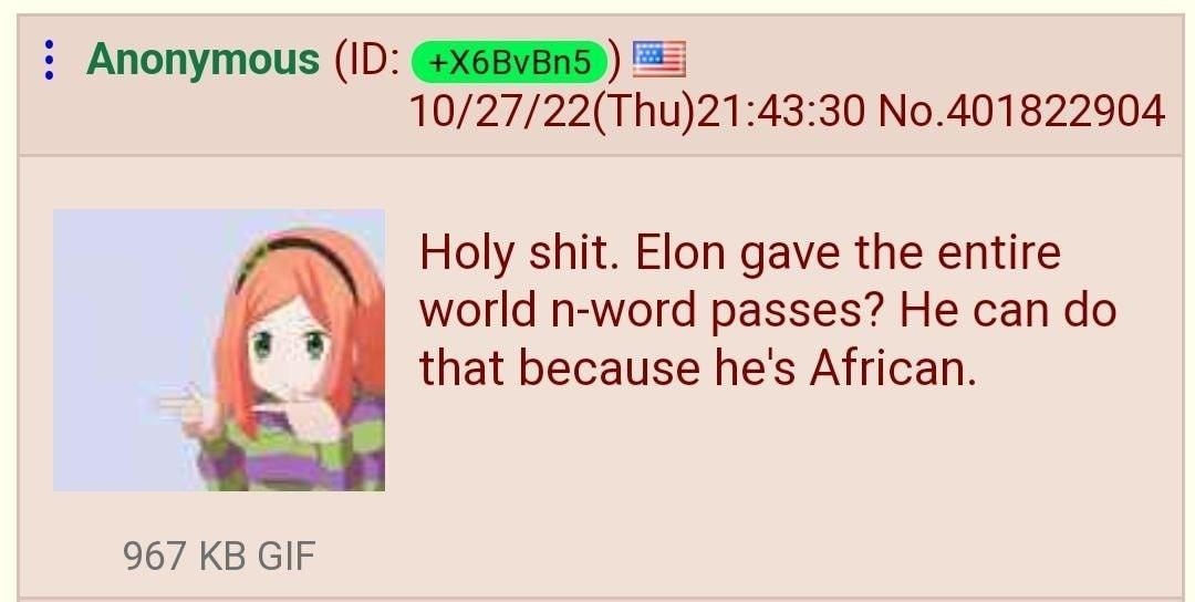 Anonymous ID GEGEVES 102722Thu214330 No401822904 Holy shit Elon gave the entire world n word passes He can do that because hes African 967 KB GIF 22401825725 22401626293 22401829663 22401830986