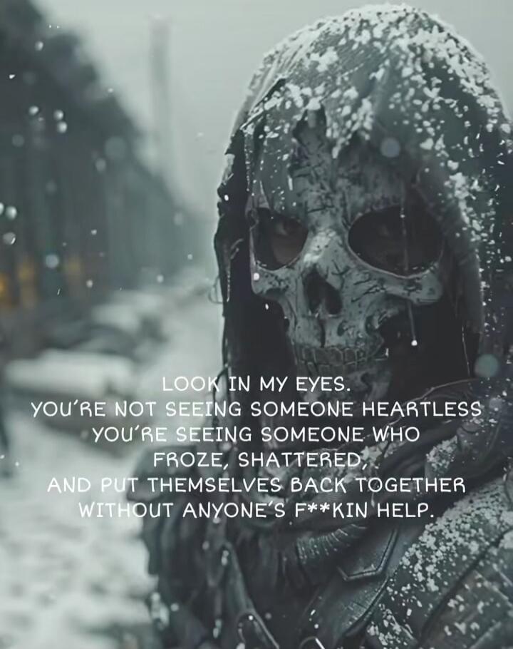 LOOK IN MY EYES. YOU'RE NOT SEEING SOMEONE HEARTLESS YOU'RE SEEING SOMEONE WHO FROZE, SHATTERED, AND PUT THEMSELVES BACK TOGETHER WITHOUT ANYONE'S F***KIN HELP.