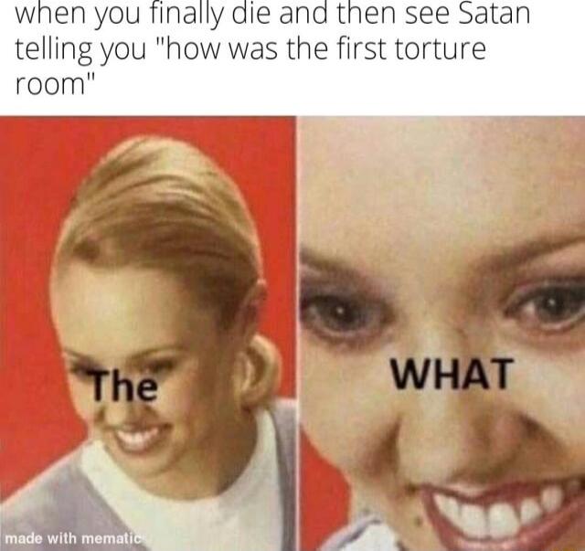 when you finally die and then see Satan telling you how was the first torture room