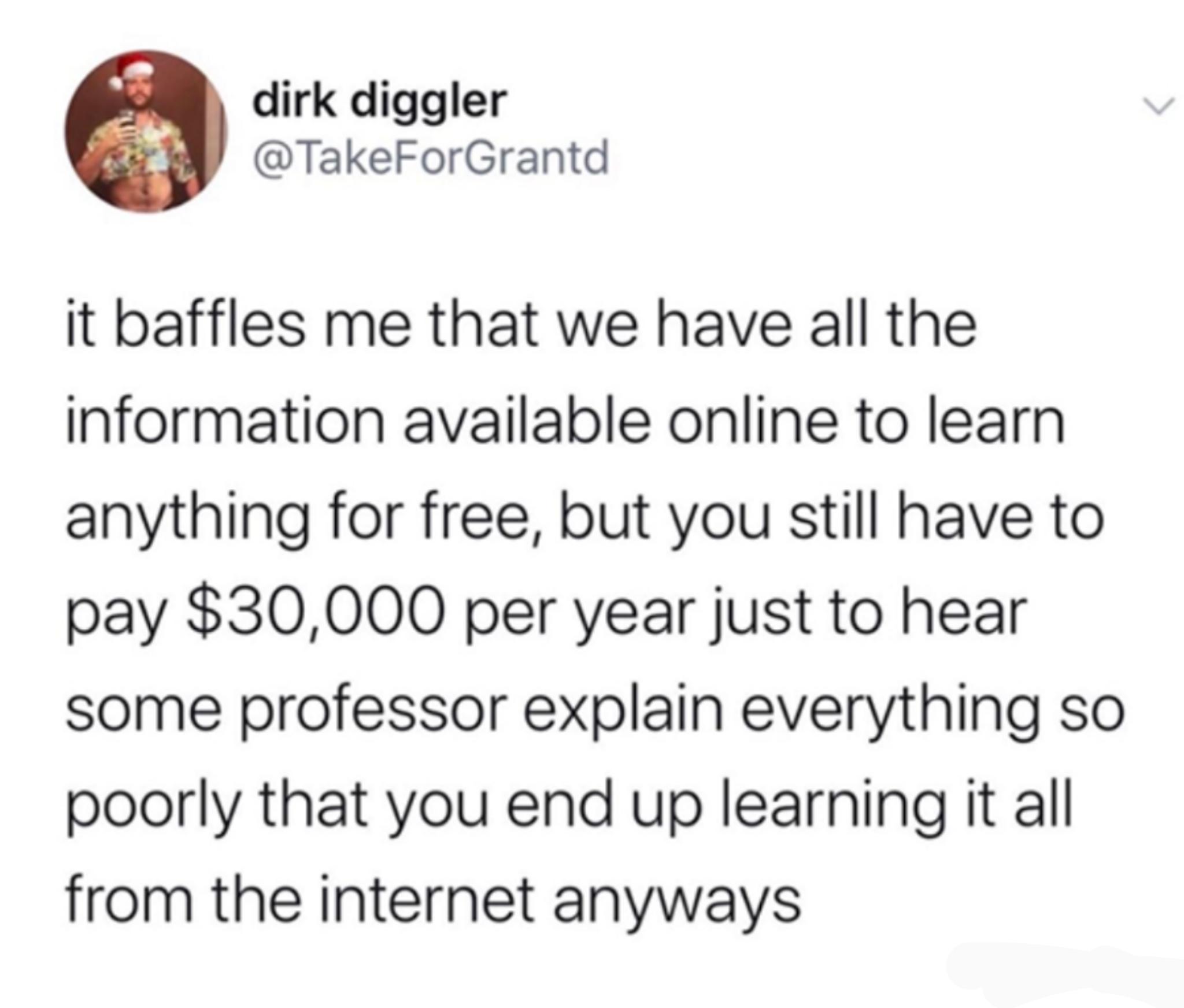 dirk diggler TakeForGrantd it baffles me that we have all the iInformation available online to learn anything for free but you still have to pay 30000 per year just to hear some professor explain everything so poorly that you end up learning it all from the internet anyways