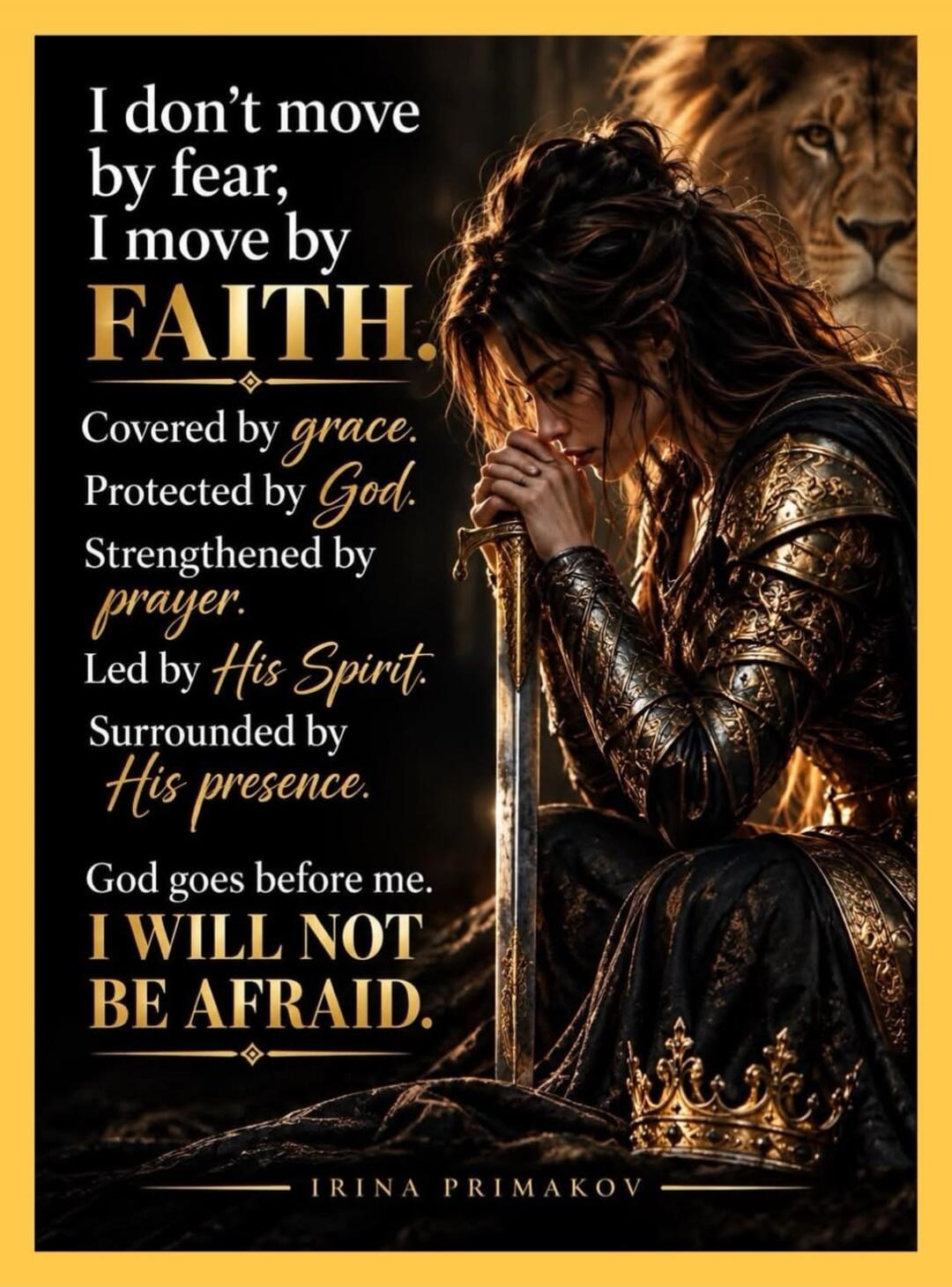 I don't move by fear, I move by FAITH. Covered by grace. Protected by God. Strengthened by prayer. Led by His Spirit. Surrounded by His presence. God goes before me. I WILL NOT BE AFRAID. IRINA PRIMAKOV