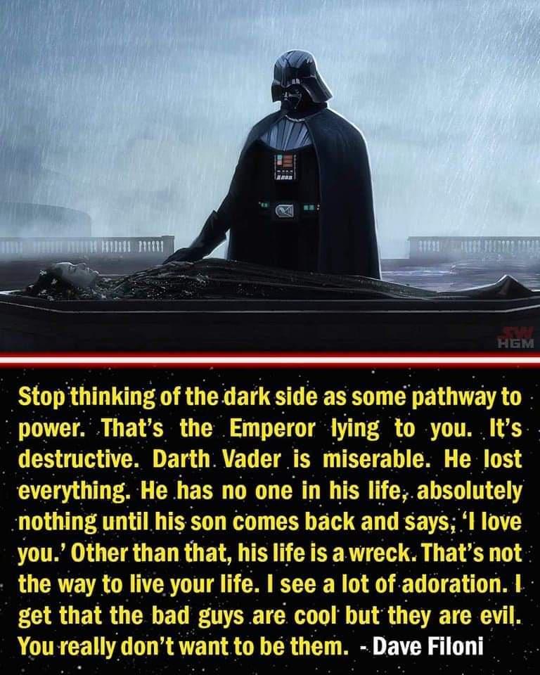 ing of the dark side as some pathway to power Thats the Emperor lying to you Its destructive Darth Vader is miserable He lost everything has no one in his life absolutely his son comes back and says I love you Other than that his life is a wreck Thats not the way to live your life see a lot of adoration get that the bad guys are cool but they are evil You really dont want to be them Dave Filoni