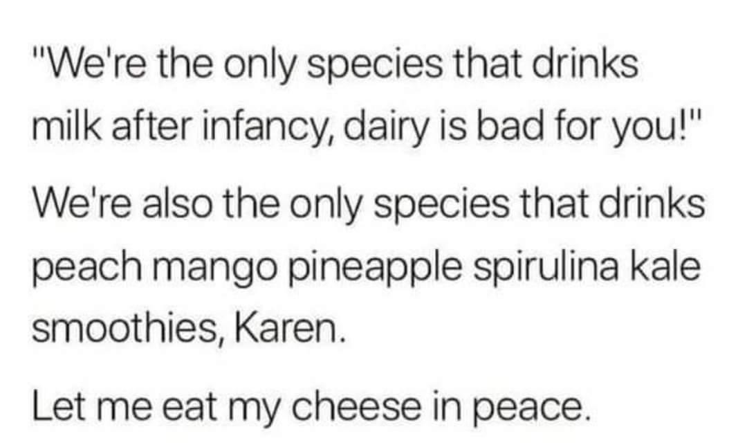 Were the only species that drinks milk after infancy dairy is bad for you Were also the only species that drinks peach mango pineapple spirulina kale smoothies Karen Let me eat my cheese in peace