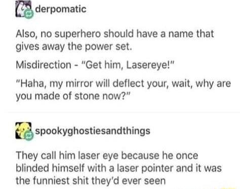 derpomalc Also no superhero should have a name that gives away the power set Misdirection Get him Lasereye Haha my mirror will deflect your wait why are you made of stone now spoakynhosiesandthings They call him laser eye because he once blinded himself with a laser pointer and it was the funniest shit theyd ever seen