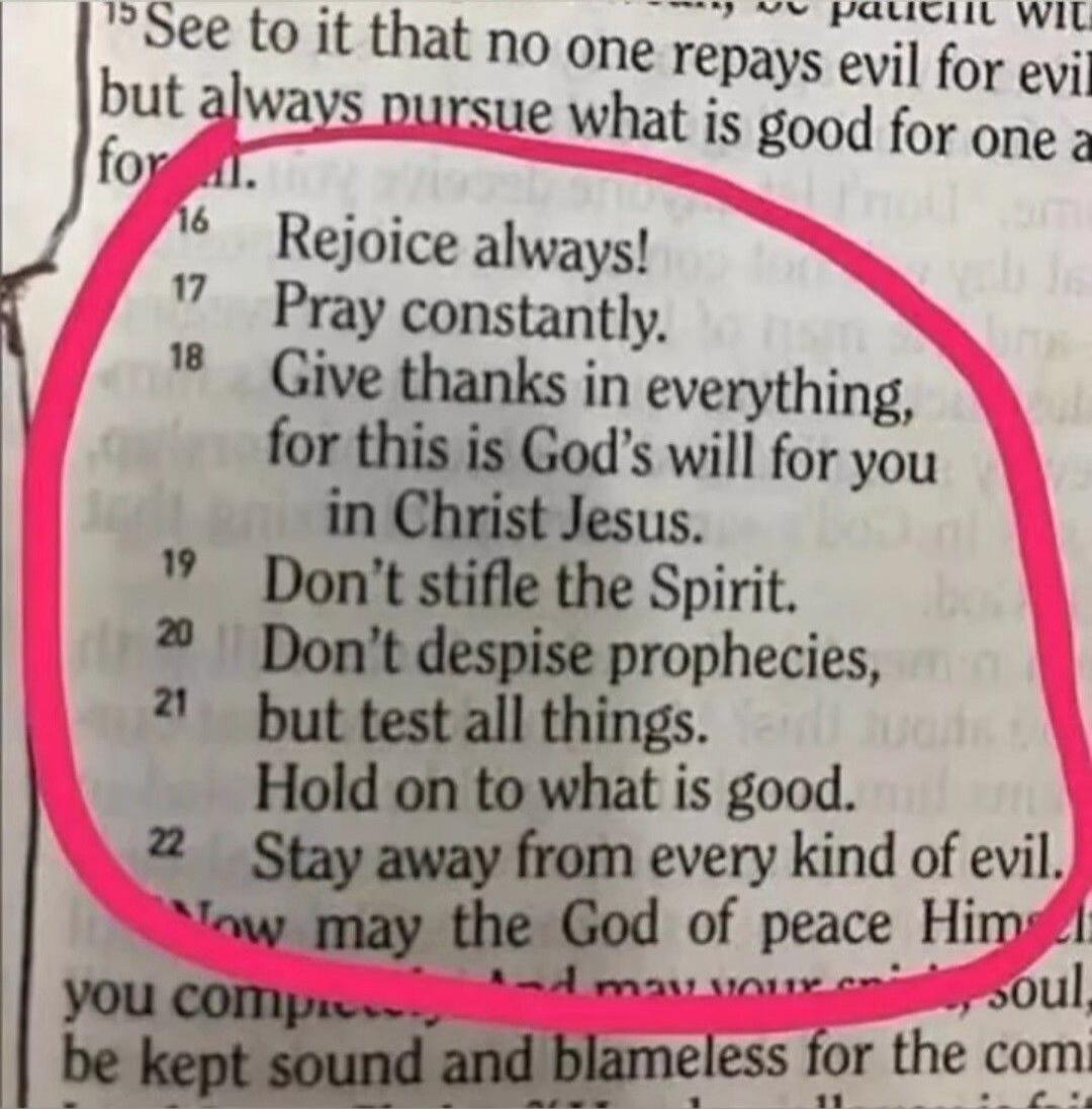 Rejoice always! Pray constantly. Give thanks in everything, for this is God's will for you in Christ Jesus. Don't stifle the Spirit. Don't despise prophecies, but test all things. Hold on to what is good. Stay away from every kind of evil.