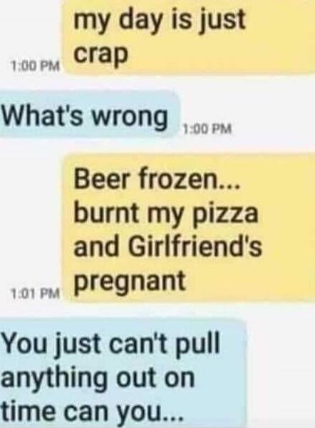my day is just crap
What's wrong
Beer frozen... burnt my pizza and Girlfriend's pregnant