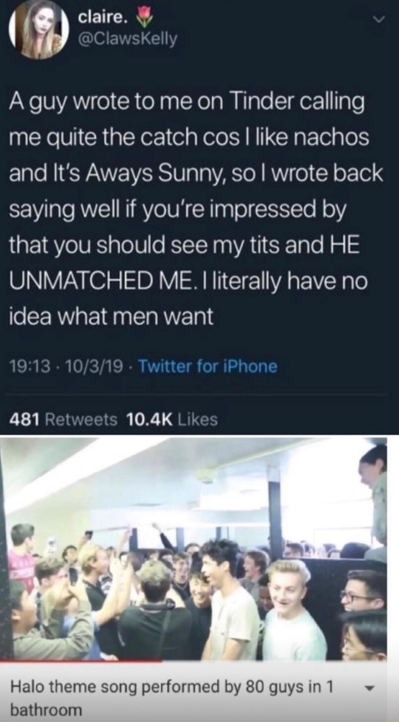 m RETEN A guy wrote to me on Tinder calling me quite the catch cos like nachos and Its Aways Sunny so wrote back saying well if youre impressed by that you should see my tits and HE UNMATCHED ME literally have no idea what men want Twitter for iPhone 481 Retweets 104K Like Halo theme song performed by 80 guys in 1 bathroom