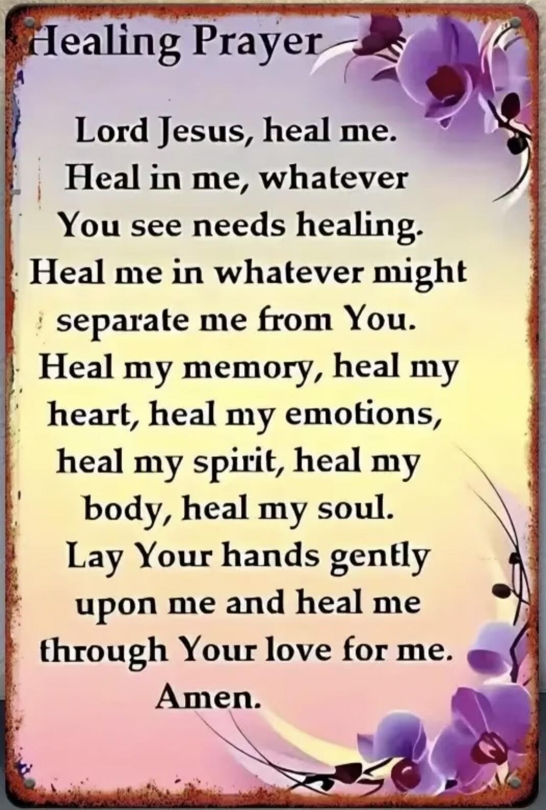 Healing Prayer Lord Jesus, heal me. Heal in me, whatever You see needs healing. Heal me in whatever might separate me from You. Heal my memory, heal my heart, heal my emotions, heal my spirit, heal my body, heal my soul. Lay Your hands gently upon me and heal me through Your love for me. Amen.