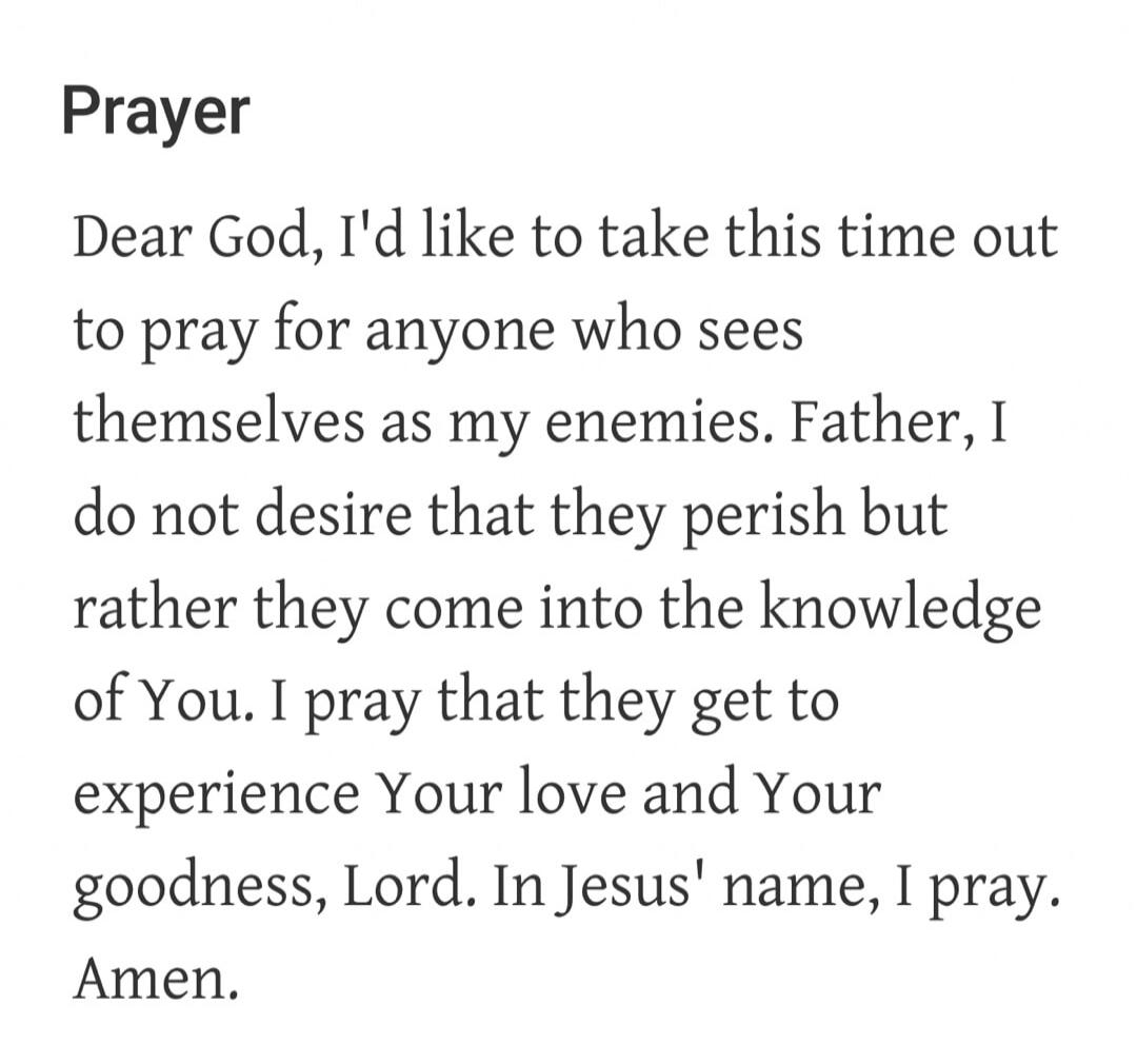 Prayer Dear God, I'd like to take this time out to pray for anyone who sees themselves as my enemies. Father, I do not desire that they perish but rather they come into the knowledge of You. I pray that they get to experience Your love and Your goodness, Lord. In Jesus' name, I pray. Amen.