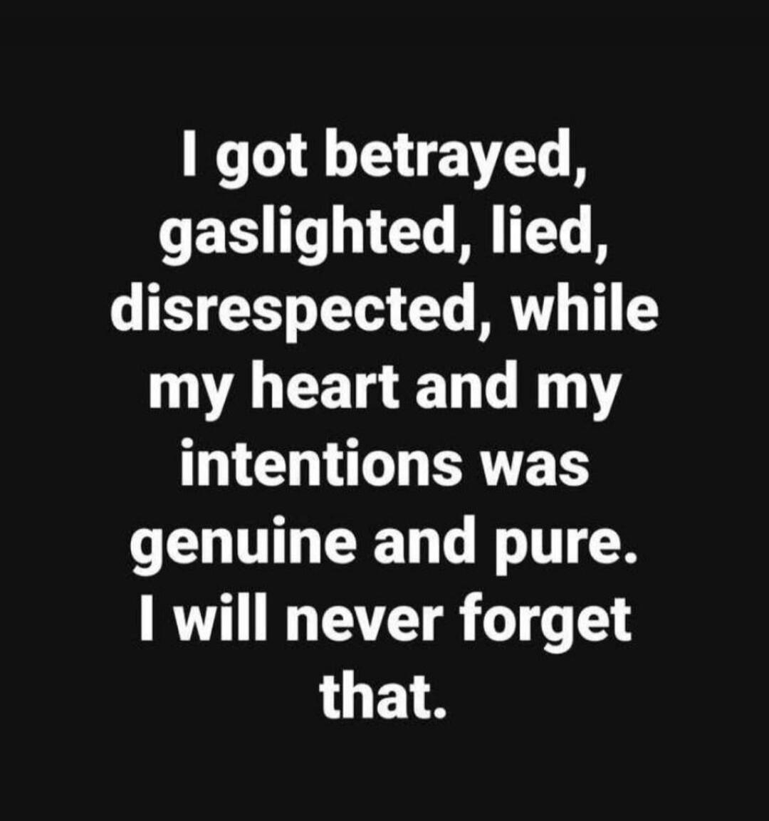 I got betrayed, gaslighted, lied, disrespected, while my heart and my intentions was genuine and pure. I will never forget that.