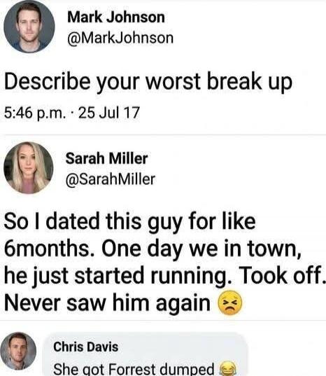 Describe your worst break up
5:46 p.m. · 25 Jul 17
So I dated this guy for like 6months. One day we in town, he just started running. Took off. Never saw him again 😒
Chris Davis: She got Forrest dumped 😂