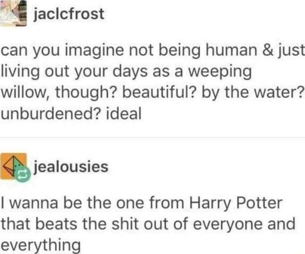 g jaclcfrost can you imagine not being human just living out your days as a weeping willow though beautiful by the water unburdened ideal jealousies wanna be the one from Harry Potter that beats the shit out of everyone and everything