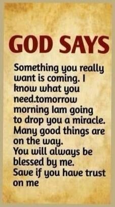 GOD SAYS Something you really want is coming. I know what you need. Tomorrow morning I am going to drop you a miracle. Many good things are on the way. You will always be blessed by me. Save if you have trust on me.