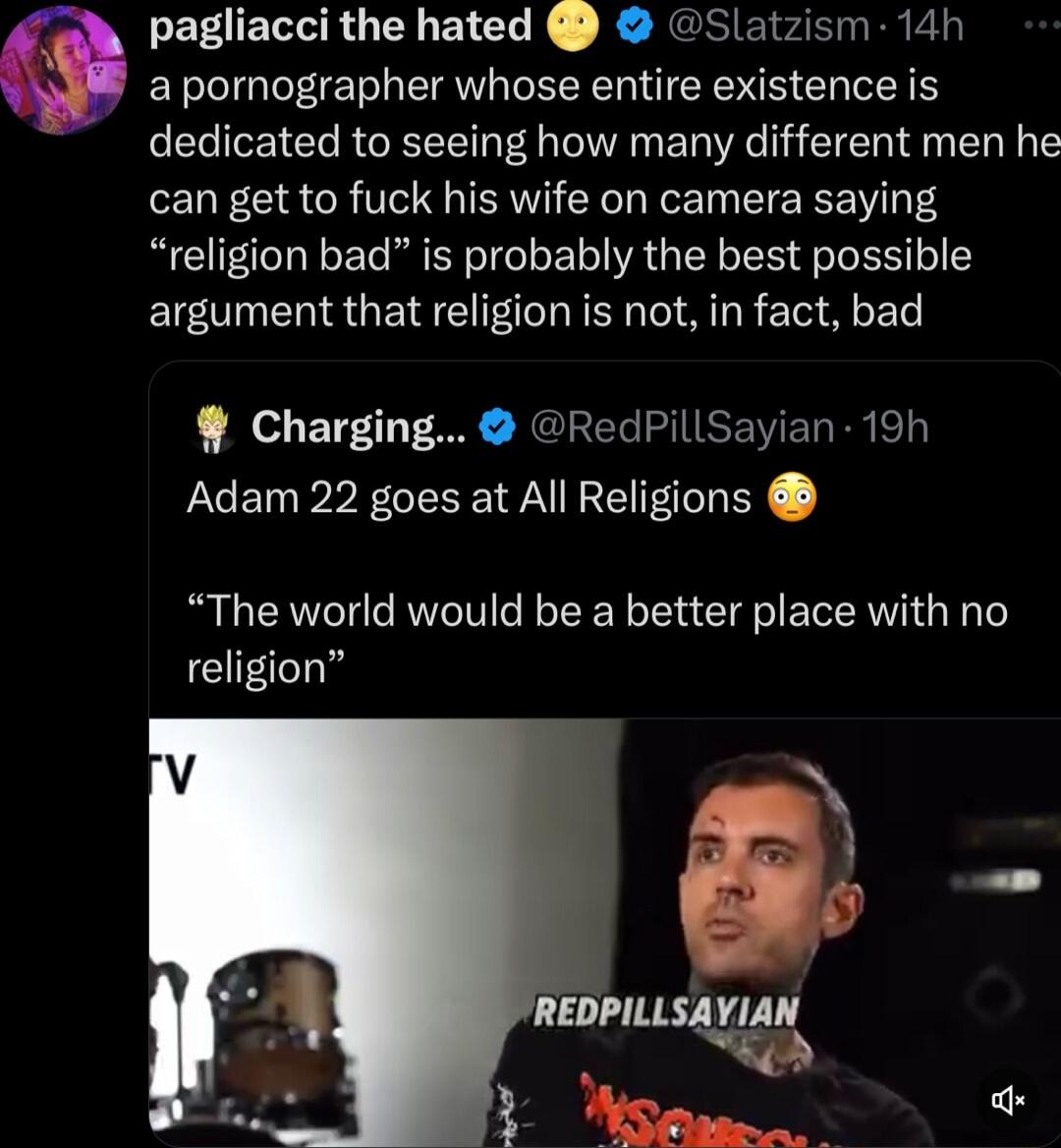 EEUERGENEICLE R NCR e E R R Q a pornographer whose entire existence is dedicated to seeing how many different men he can get to fuck his wife on camera saying religion bad is probably the best possible argument that religion is not in fact bad Charging RedPillSayian 19h Adam 22 goes at All Religions The world would be a better place with no EIECh
