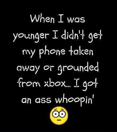 When I was younger I didnt get my phene taken away or grounded from xbox I got an ass whoopin