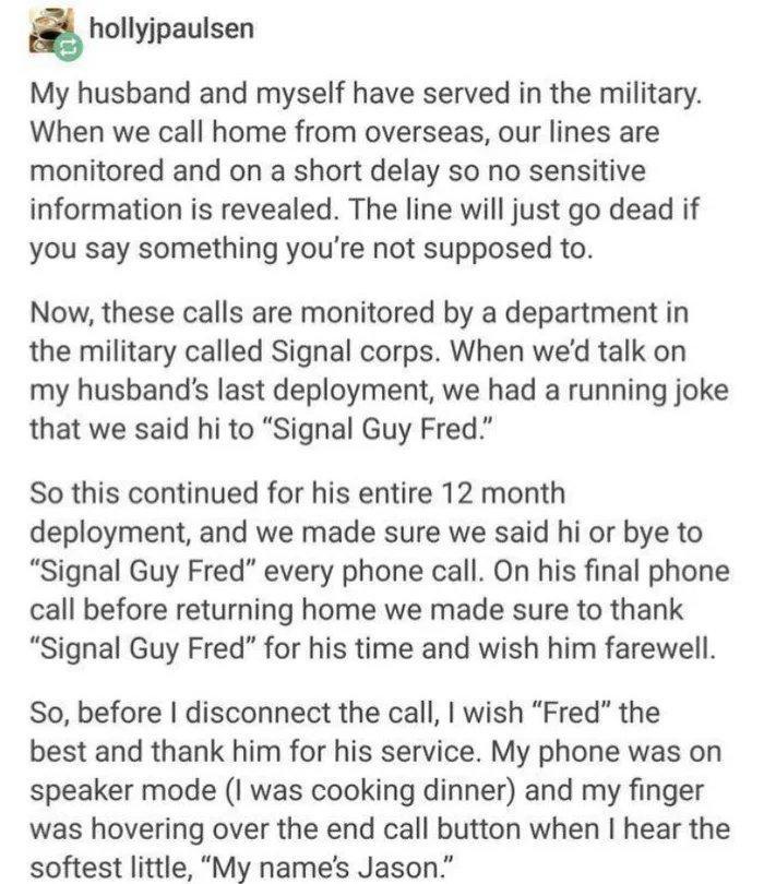 hollyjpaulsen My husband and myself have served in the military When we call home from overseas our lines are monitored and on a short delay so no sensitive information is revealed The line will just go dead if you say something youre not supposed to Now these calls are monitored by a department in the military called Signal corps When wed talk on my husbands last deployment we had a running joke 