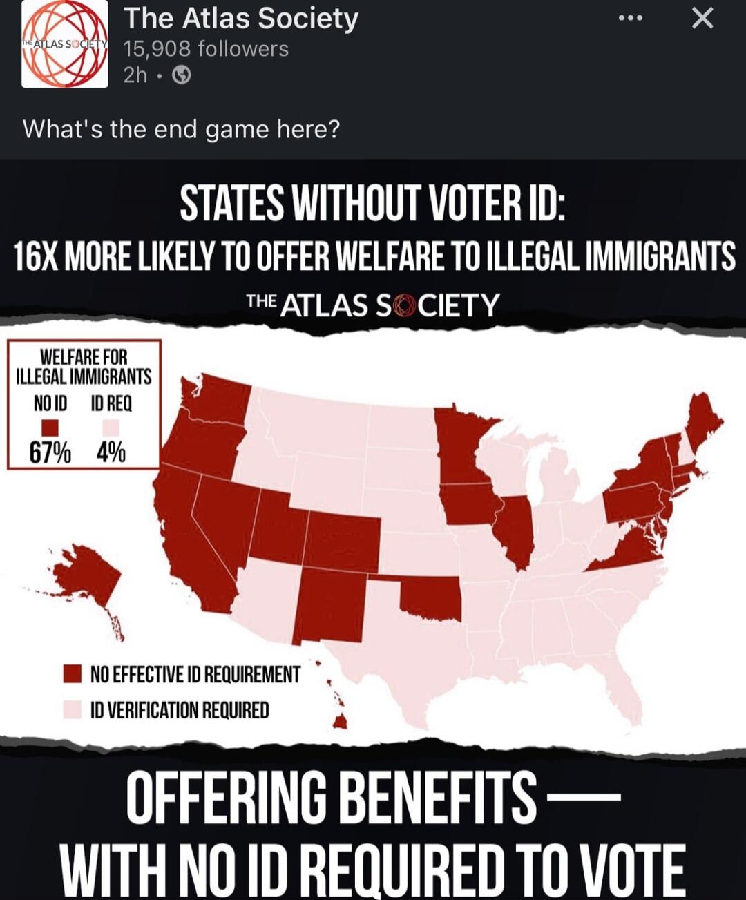 THE ATLAS SOCIETY
What's the end game here?
STATES WITHOUT VOTER ID: 16X MORE LIKELY TO OFFER WELFARE TO ILLEGAL IMMIGRANTS
THE ATLAS SOCIETY
WELFARE FOR ILLEGAL IMMIGRANTS NO ID REQ 67% 4%
NO EFFECTIVE ID REQUIREMENT  ID VERIFICATION REQUIRED
OFFERING BENEFITS — WITH NO ID REQUIRED TO VOTE