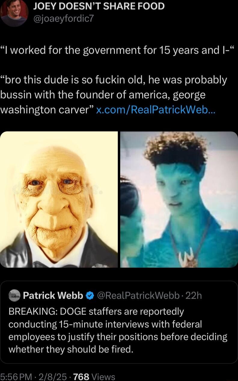 JOEY DOESNT SHARE FOOD I worked for the government for 15 years and bro this dude is so fuckin old he was probably bussin with the founder of america george washington carver uy Patrick Webb ealPa I BREAKING DOGE staffers are reportedly conducting 15 minute interviews with federal employees to justify their positions before deciding whether they should be fired r13