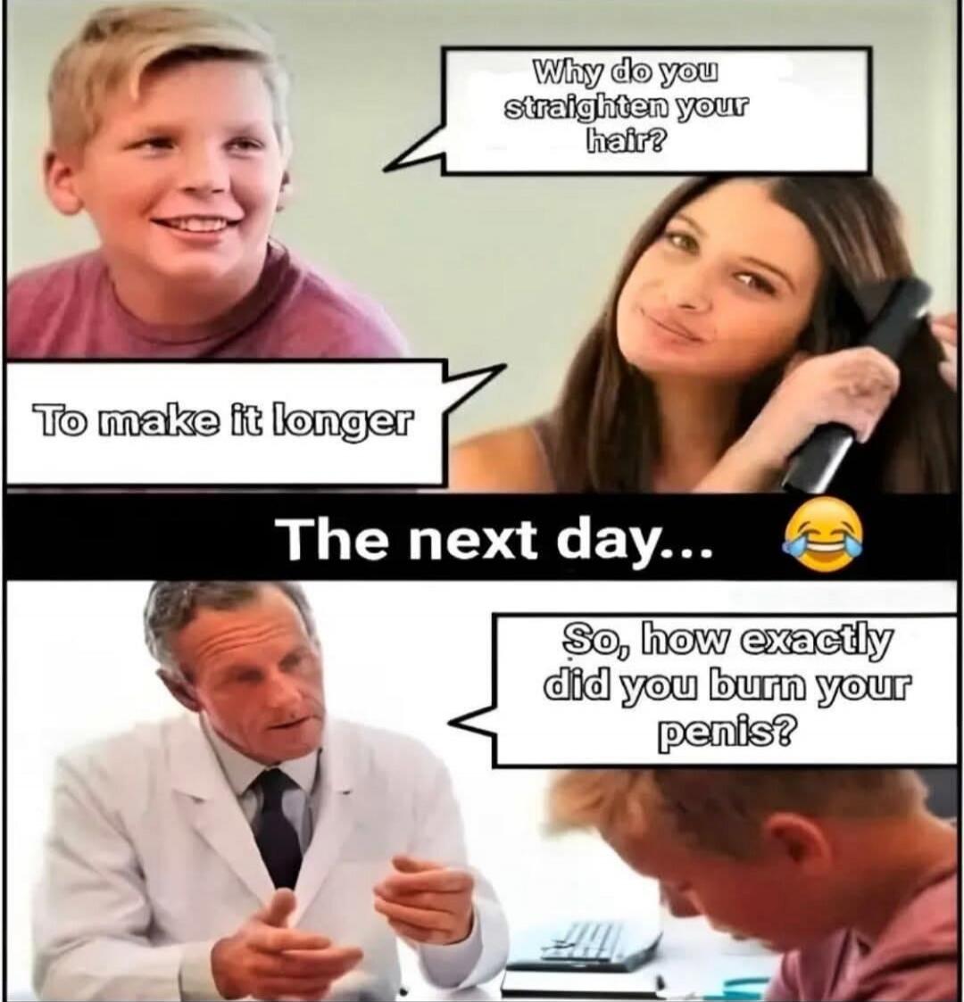 Why do you straighten your hair? To make it longer. The next day... So, how exactly did you burn your penis?