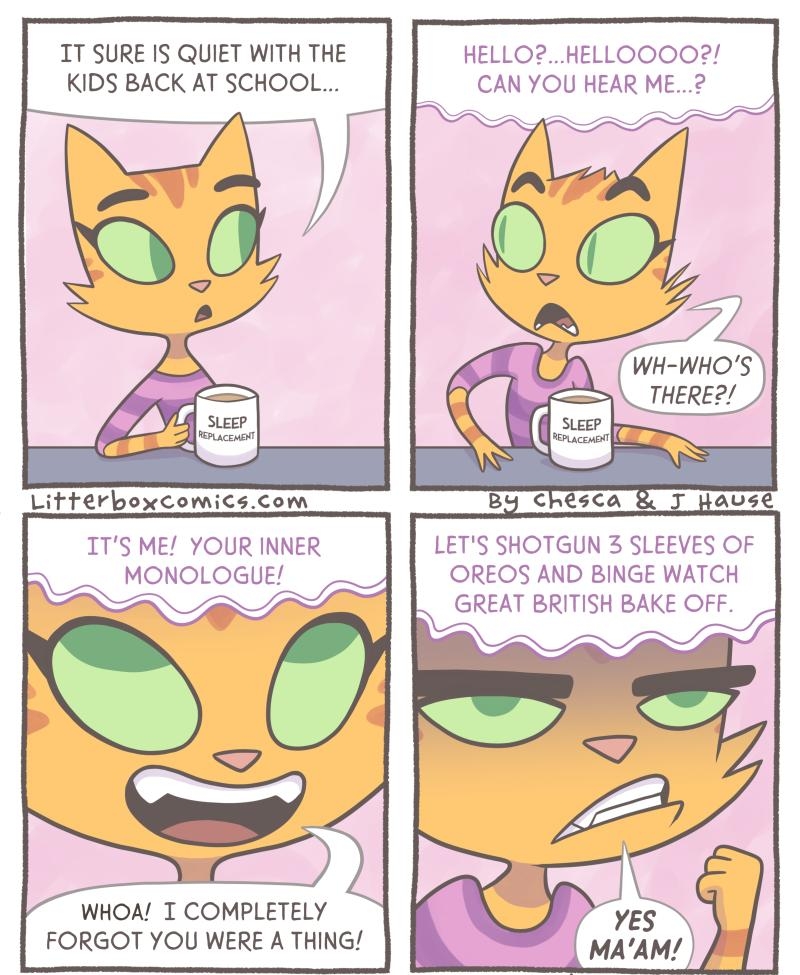 T SURE IS QUIET WITH THE KIDS BACK AT SCHOOL Litterboxcomicscom ITS ME YOUR INL MONOLOGUE N HELLOHELLOOOO2 CAN YOU HEAR ME2 g 00 LETS SHOTGUN 3 SLEEVES OF OREOS AND BINGE WATCH REAT BRITISH BAKE OFF o o o 2 N 2 WHOA T COMPLETELY FORGOT YOU WERE A THING 2022 Lifterbox Comics LLC