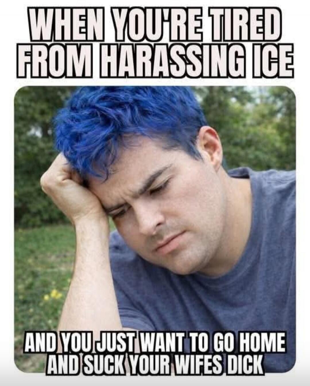 WHEN YOU'RE TIRED FROM HARASSING ICE AND YOU JUST WANT TO GO HOME AND SUCK YOUR WIFES DICK