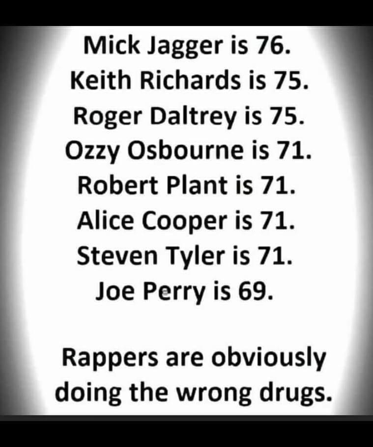 Mick Jagger is 76 Keith Richards is 75 Roger Daltrey is 75 Ozzy Osbourne is 71 Robert Plant is 71 Alice Cooper is 71 Steven Tyler is 71 Joe Perry is 69 Rappers are obviously doing the wrong drugs