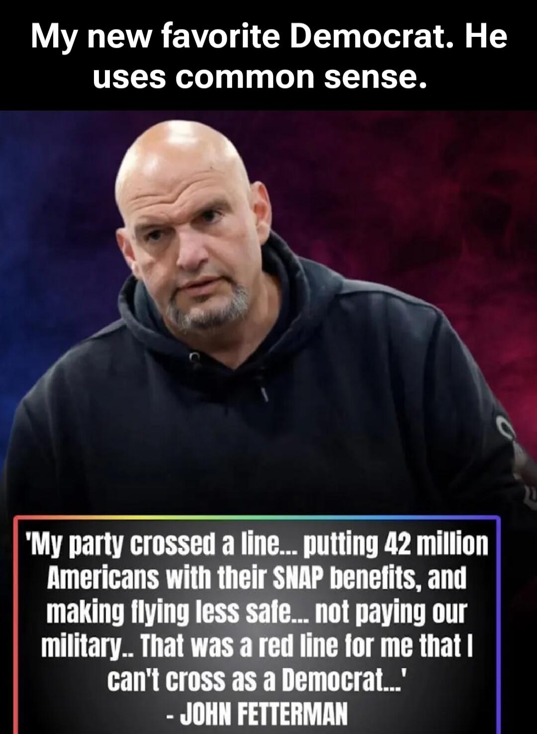 My new favorite Democrat. He uses common sense. 'My party crossed a line... putting 42 million Americans with their SNAP benefits, and making flying less safe... not paying our military... That was a red line for me that I can't cross as a Democrat...' - JOHN FETTERMAN