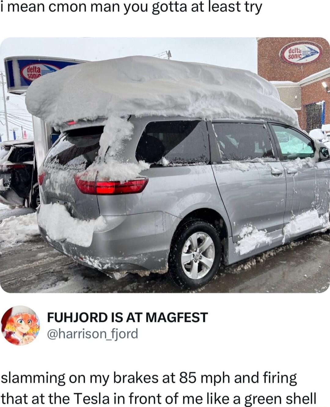 I mean cmon man you gotta at least try FUHJORD IS AT MAGFEST harrison fiord slamming on my brakes at 85 mph and firing that at the Tesla in front of me like a green shell