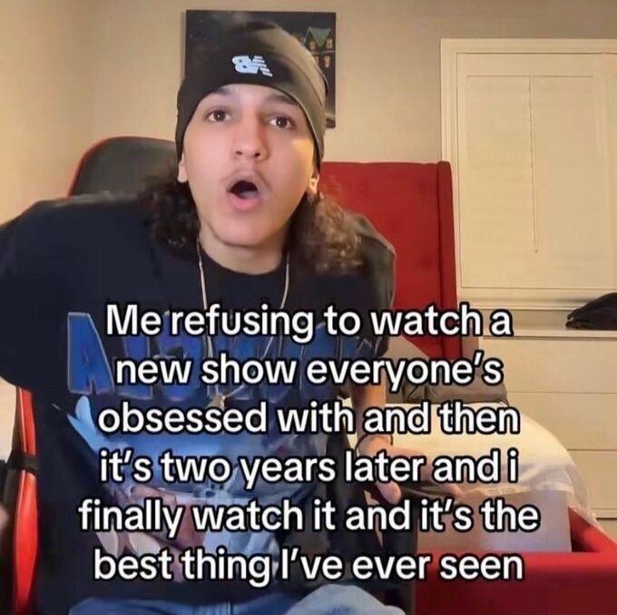 Me refusing to watch a new show everyone's obsessed with and then it's two years later and i finally watch it and it's the best thing I've ever seen