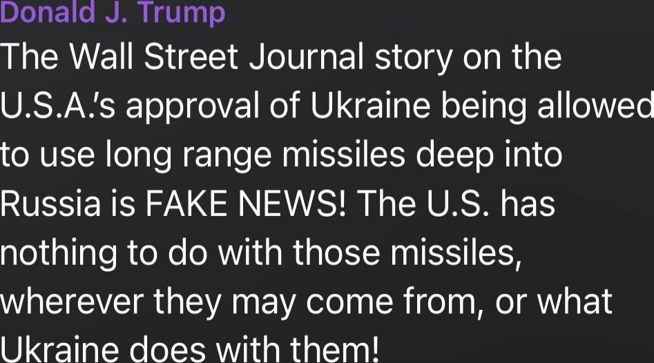 Donald J. Trump
The Wall Street Journal story on the U.S.A.'s approval of Ukraine being allowed to use long range missiles deep into Russia is FAKE NEWS! The U.S. has nothing to do with those missiles, wherever they may come from, or what Ukraine does with them!
