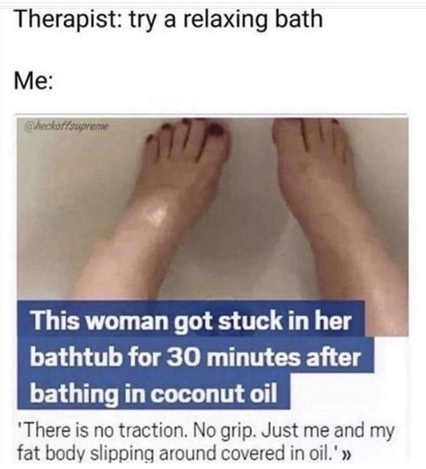 Therapist try a relaxing bath Me RSN LLER LT EL G O S 0T 4T 1 Tl LG R GT 0 T TN GO G bathing in coconut oil There is no traction No grip Just me and my fat body slipping around covered in oil