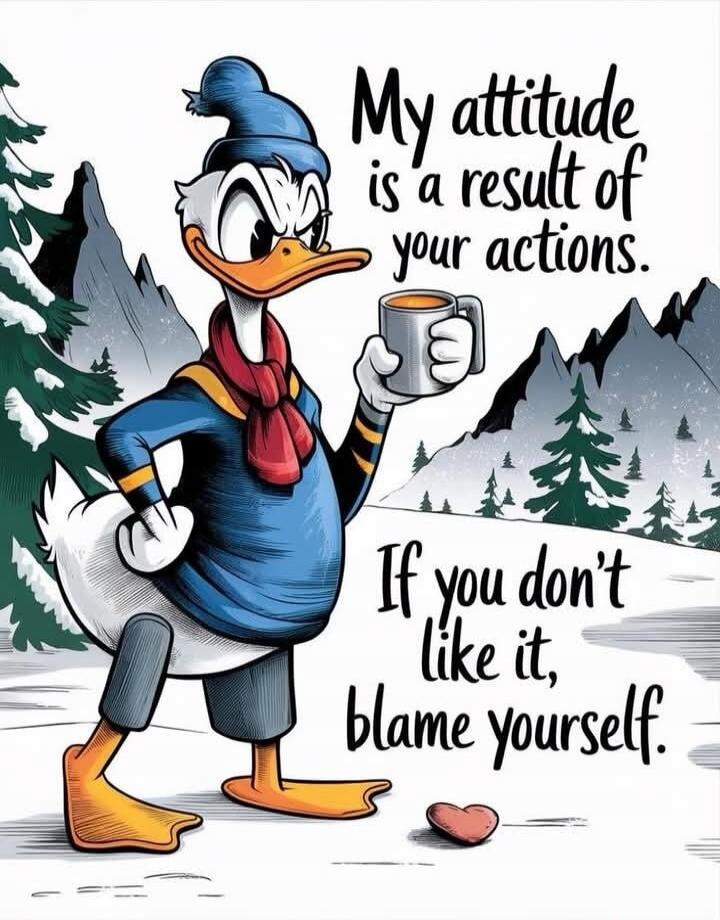 My attitude is a result of your actions. If you don't like it, blame yourself.