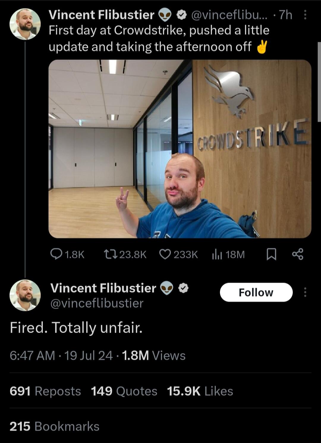 Vincent Flibustier vinceflib irst day at Crowdstrike pushed alittle update and taking the afternoon off 7h O18k 1238k Q233K litsM Q Vincent Flibustier vinceflibustier Fired Totally unfair 647 AM 19 Jul 24 18M Views 691 Reposts 149 Quotes 159K Likes pALRECRTENEY