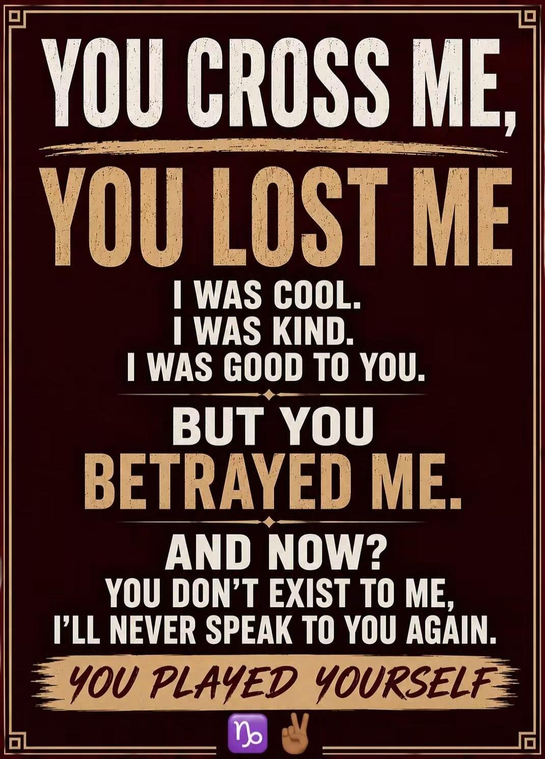 YOU CROSS ME, YOU LOST ME. I WAS COOL. I WAS KIND. I WAS GOOD TO YOU. BUT YOU BETRAYED ME. AND NOW? YOU DON'T EXIST TO ME, I'LL NEVER SPEAK TO YOU AGAIN. YOU PLAYED YOURSELF.