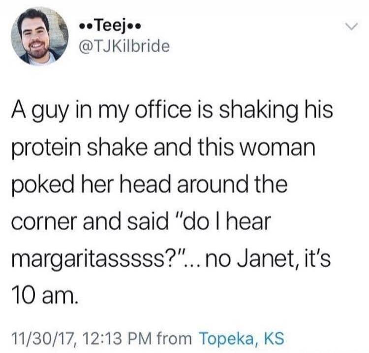A guy in my office is shaking his protein shake and this woman poked her head around the corner and said 