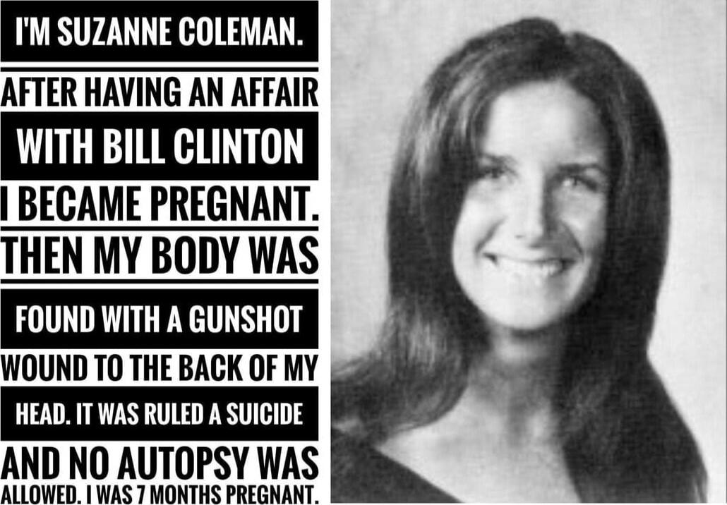I'M SUZANNE COLEMAN.
AFTER HAVING AN AFFAIR WITH BILL CLINTON
I BECAME PREGNANT. THEN MY BODY WAS FOUND WITH A GUNSHOT WOUND TO THE BACK OF MY HEAD. IT WAS RULED A SUICIDE AND NO AUTOPSY WAS ALLOWED. I WAS 7 MONTHS PREGNANT.