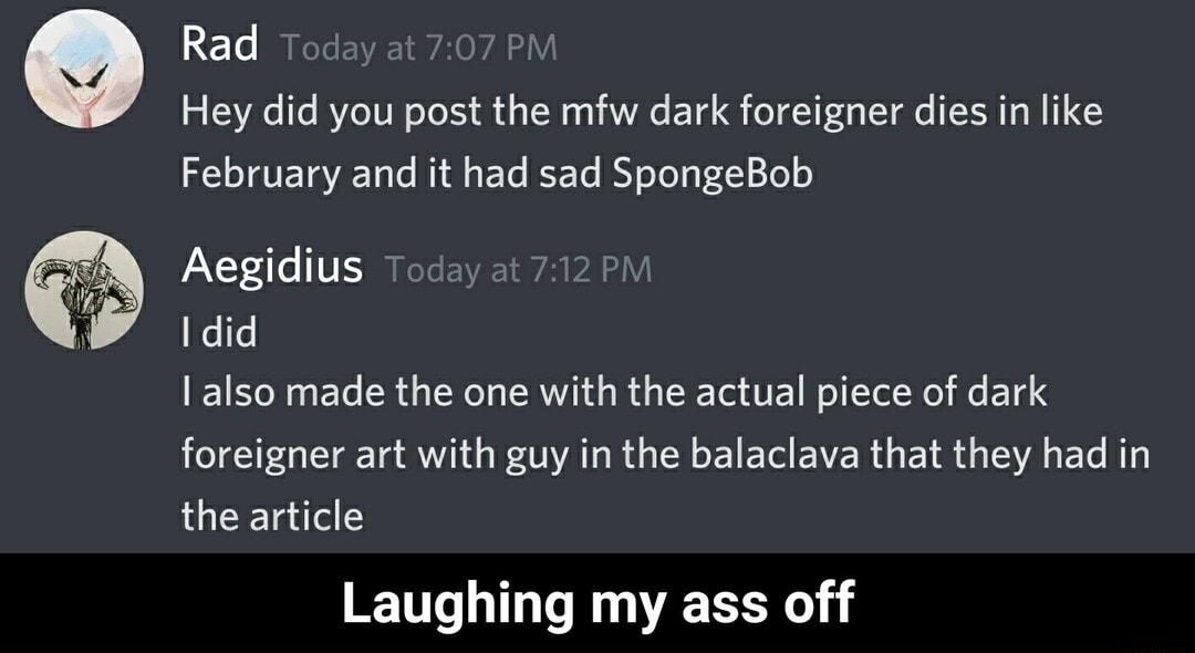 Rad Today at 707 PM Hey did you post the mfw dark foreigner dies in like February and it had sad SpongeBob Aegidius LI EVAEI WA PAHLY efe also made the one with the actual piece of dark foreigner art with guy in the balaclava that they had in the article Laughing my ass off