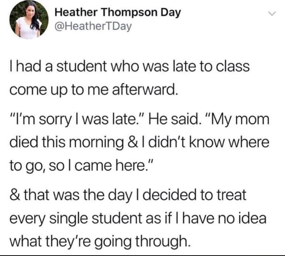 Heather Thompson Day HeatherTDay I had a student who was late to class come up to me afterward Im sorry was late He said My mom died this morning didnt know where to go so came here that was the day decided to treat every single student as if have no idea what theyre going through