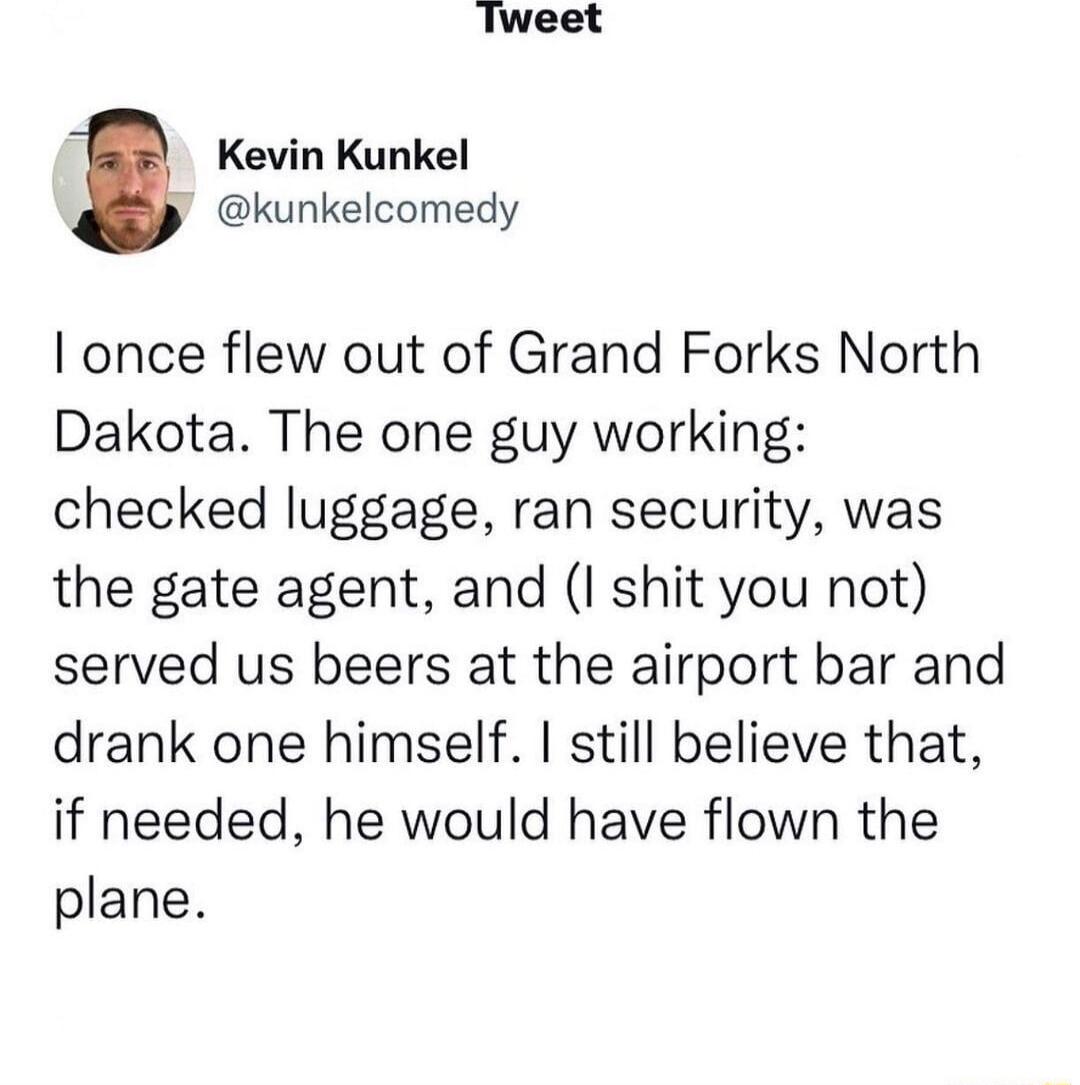 Tweet Kevin Kunkel kunkelcomedy I once flew out of Grand Forks North Dakota The one guy working checked luggage ran security was the gate agent and I shit you not served us beers at the airport bar and drank one himself still believe that if needed he would have flown the plane