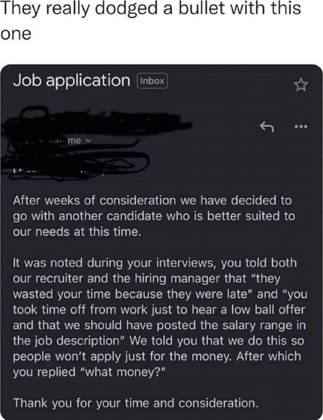 They really dodged a bullet with this one NloloYT ool forYdleTa After weeks of consideration we have decided to go with another candidate who is better suited to our needs at this time It was noted during your interviews you told both our recruiter and the hiring manager that they wasted your time because they were late and you took time off from work just to hear a low ball offer and that we shou