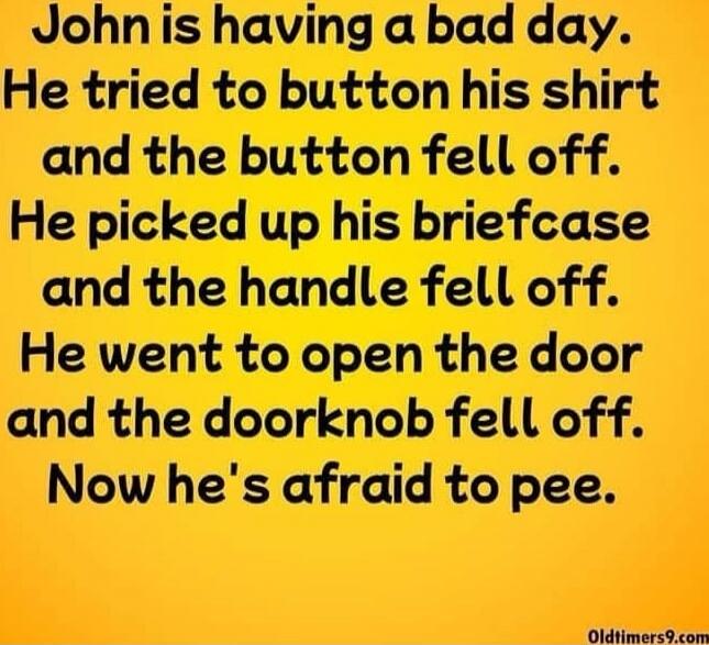 John is having a bad day. He tried to button his shirt and the button fell off. He picked up his briefcase and the handle fell off. He went to open the door and the doorknob fell off. Now he's afraid to pee.