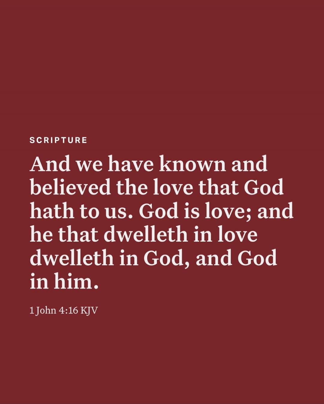 And we have known and believed the love that God hath to us. God is love; and he that dwelleth in love dwelleth in God, and God in him. 1 John 4:16 KJV