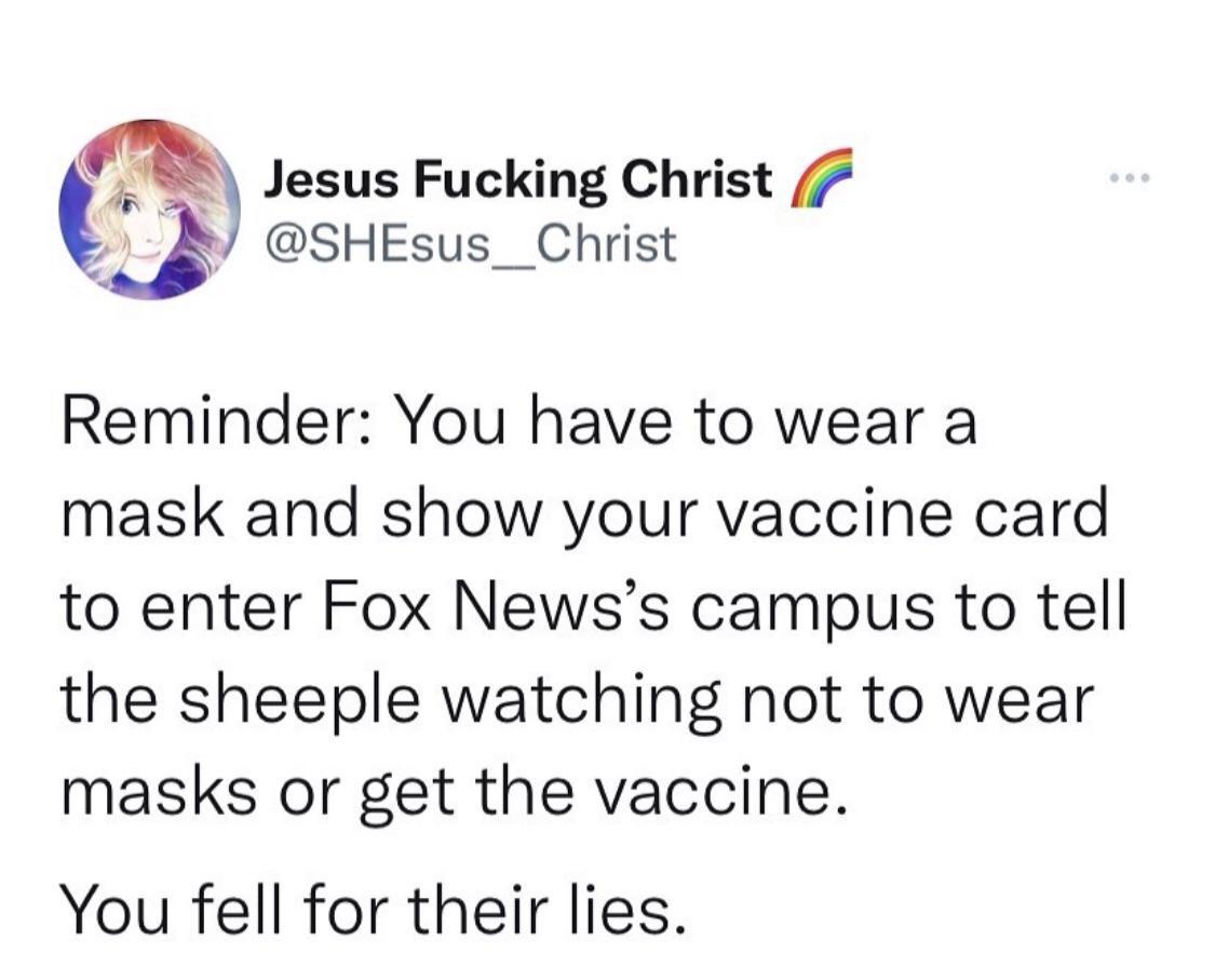 Jesus Fucking Christ I SHEsus__ Christ Reminder You have to wear a mask and show your vaccine card to enter Fox Newss campus to tell the sheeple watching not to wear masks or get the vaccine You fell for their lies