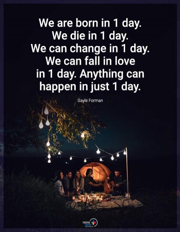 We are born in 1 day. We die in 1 day. We can change in 1 day. We can fall in love in 1 day. Anything can happen in just 1 day. Gayle Forman
