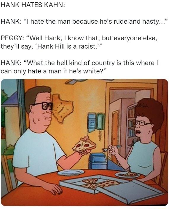 HANK HATES KAHN HANK I hate the man because hes rude and nast PEGGY Well Hank know that but everyone else theyll say Hank Hill is a racist HANK What the hell kind of country is this where can only hate a man if hes white