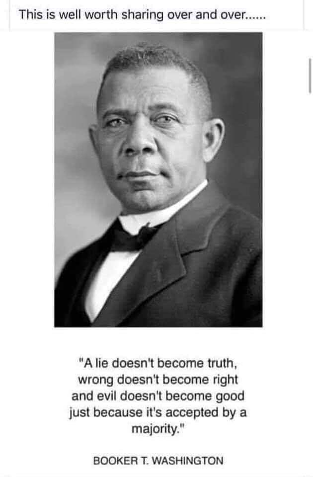 This is well worth sharing over and over A lie doesnt become truth wrong doesnt become right and evil doesnt become good just because its accepted by a majority BOOKER T WASHINGTON