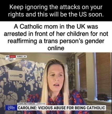 Keep ignoring the attacks on your rights and this will be the US soon A Catholic mom in the UK was arrested in front of her children for not reaffirming a trans persons gender