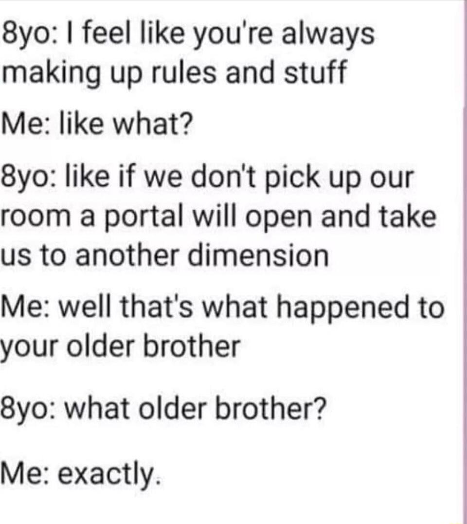 8yo feel like youre always making up rules and stuff Me like what 8yo like if we dont pick up our room a portal will open and take us to another dimension Me well thats what happened to your older brother 8yo what older brother Me exactly