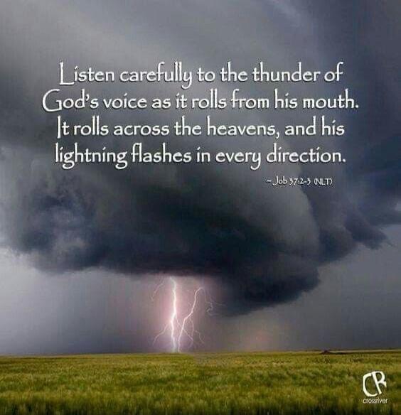 Listen carefully to the thunder of God's voice as it rolls from his mouth. It rolls across the heavens, and his lightning flashes in every direction. - Job 37:2-3